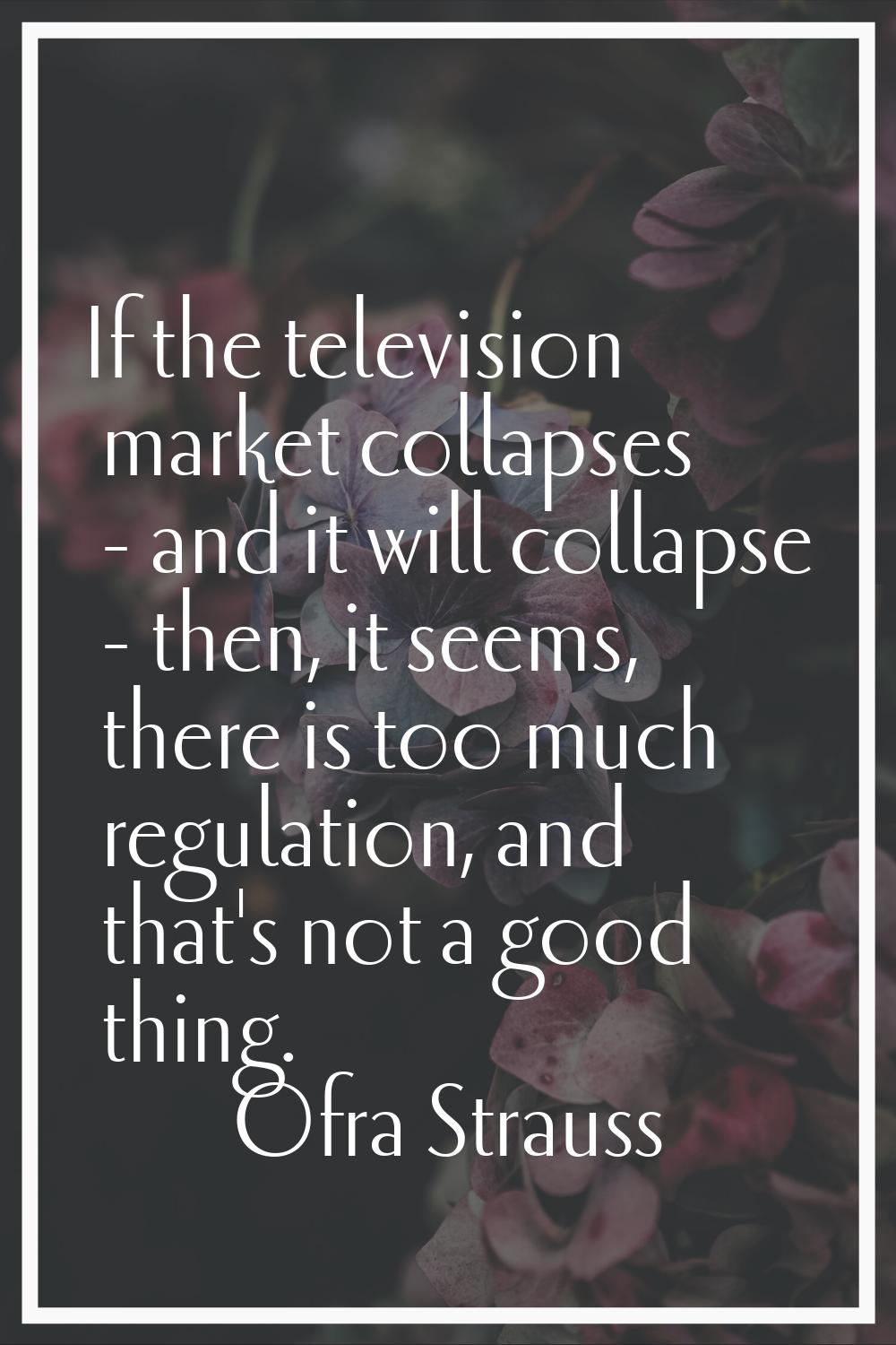 If the television market collapses - and it will collapse - then, it seems, there is too much regul