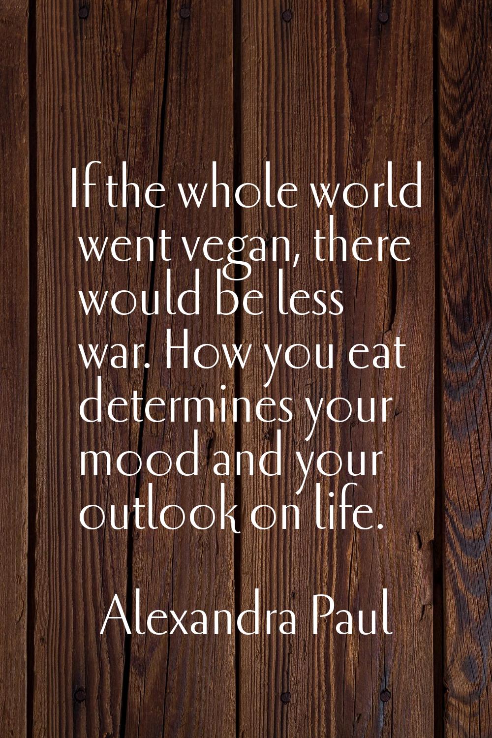 If the whole world went vegan, there would be less war. How you eat determines your mood and your o