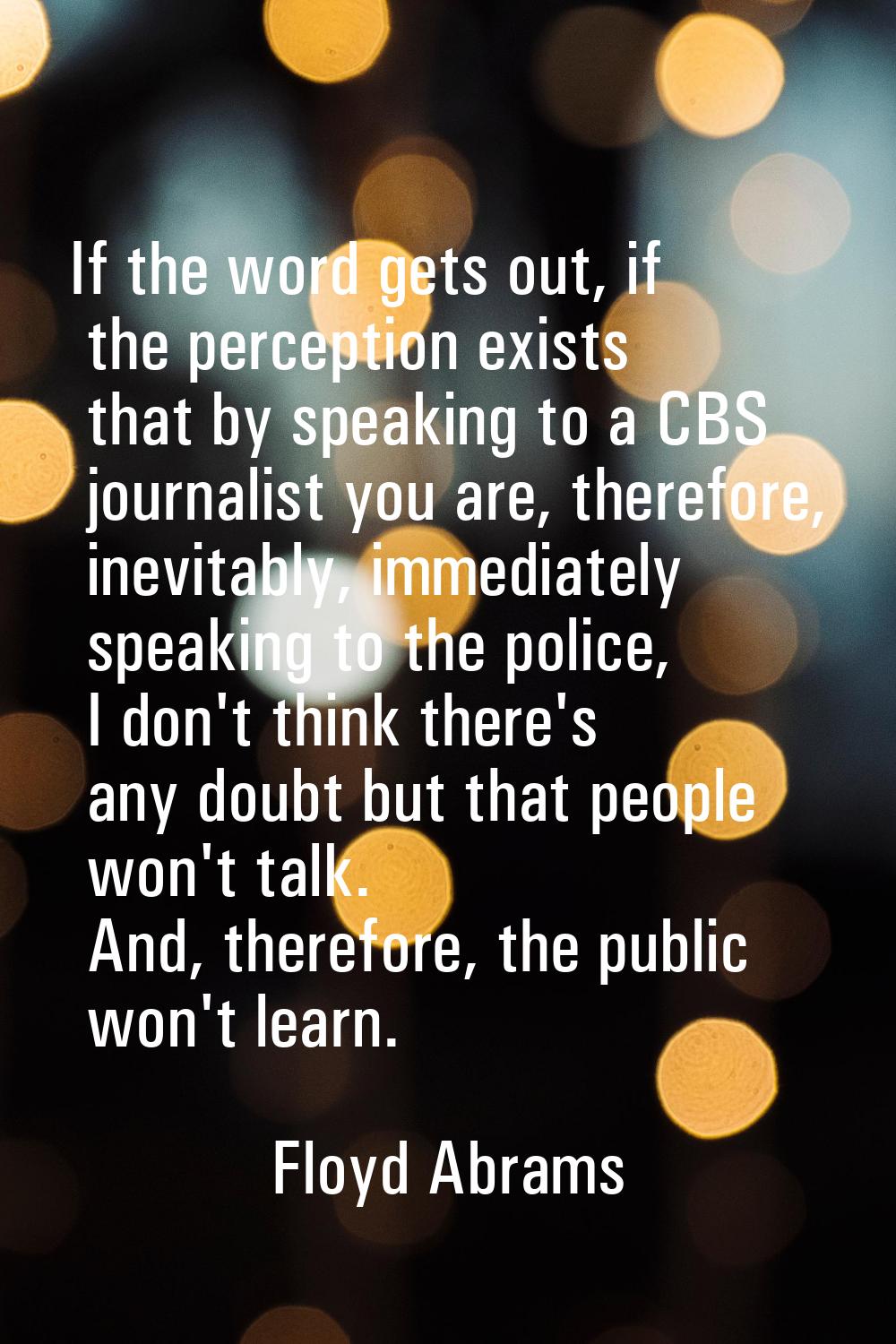 If the word gets out, if the perception exists that by speaking to a CBS journalist you are, theref