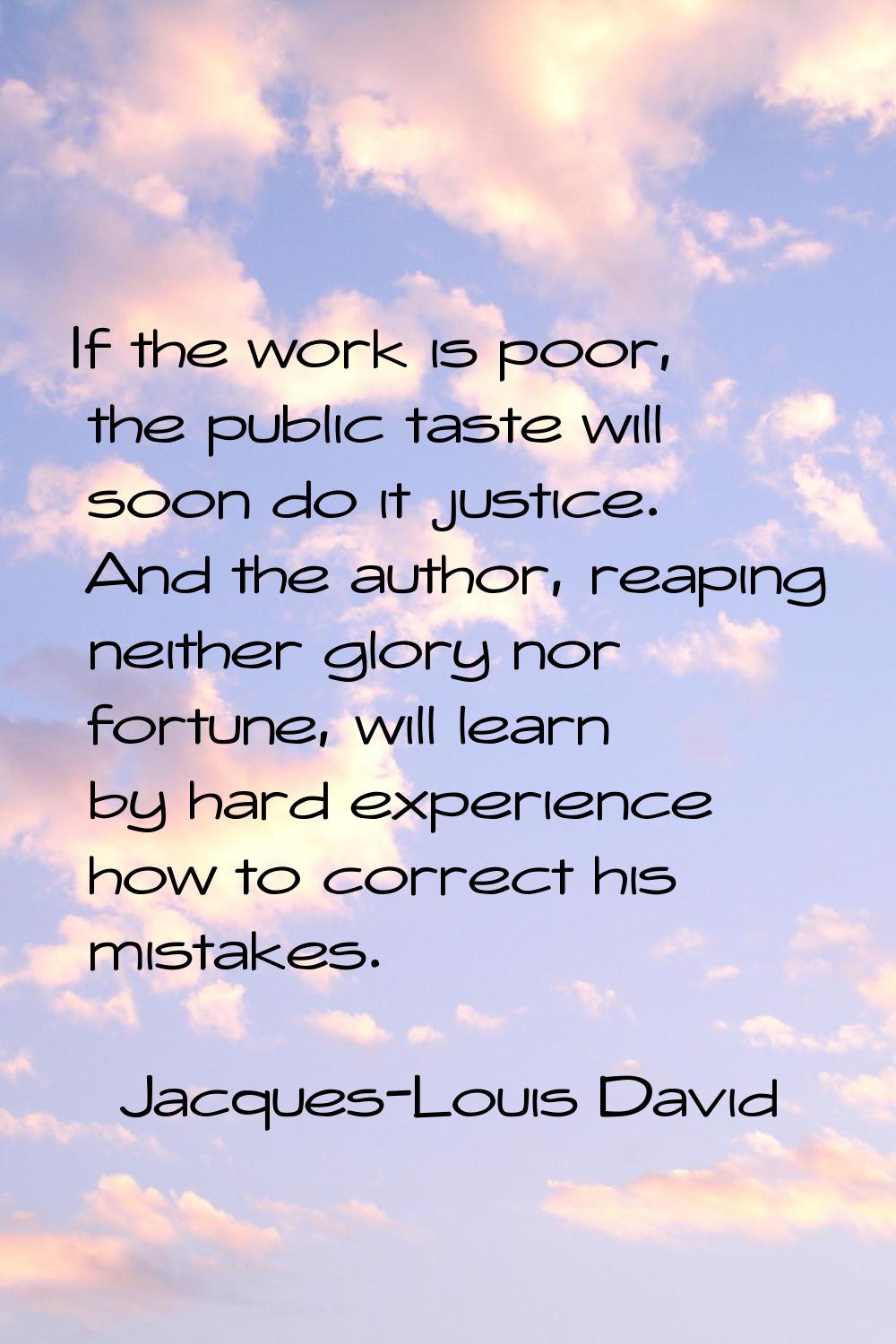 If the work is poor, the public taste will soon do it justice. And the author, reaping neither glor