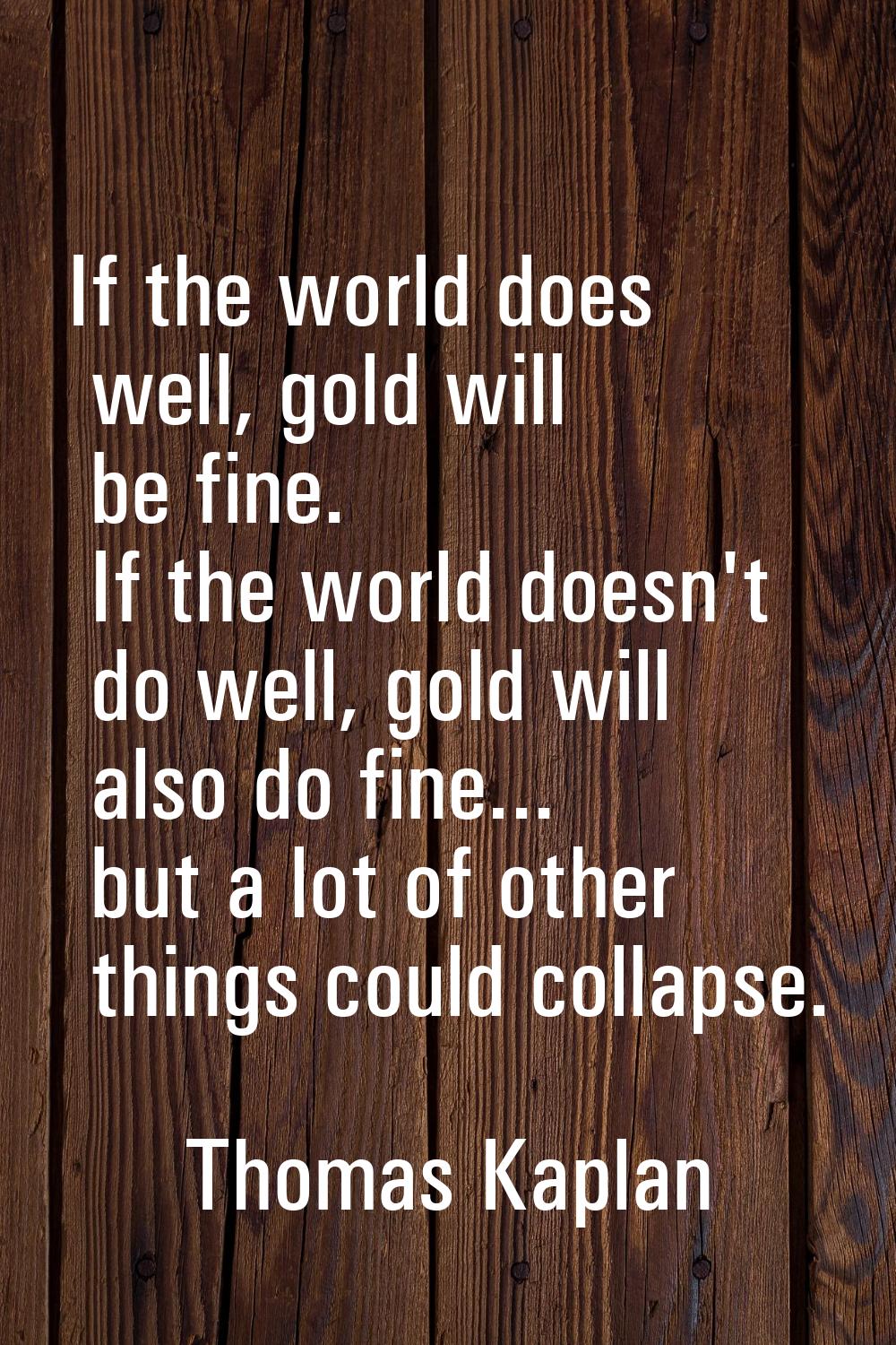 If the world does well, gold will be fine. If the world doesn't do well, gold will also do fine... 