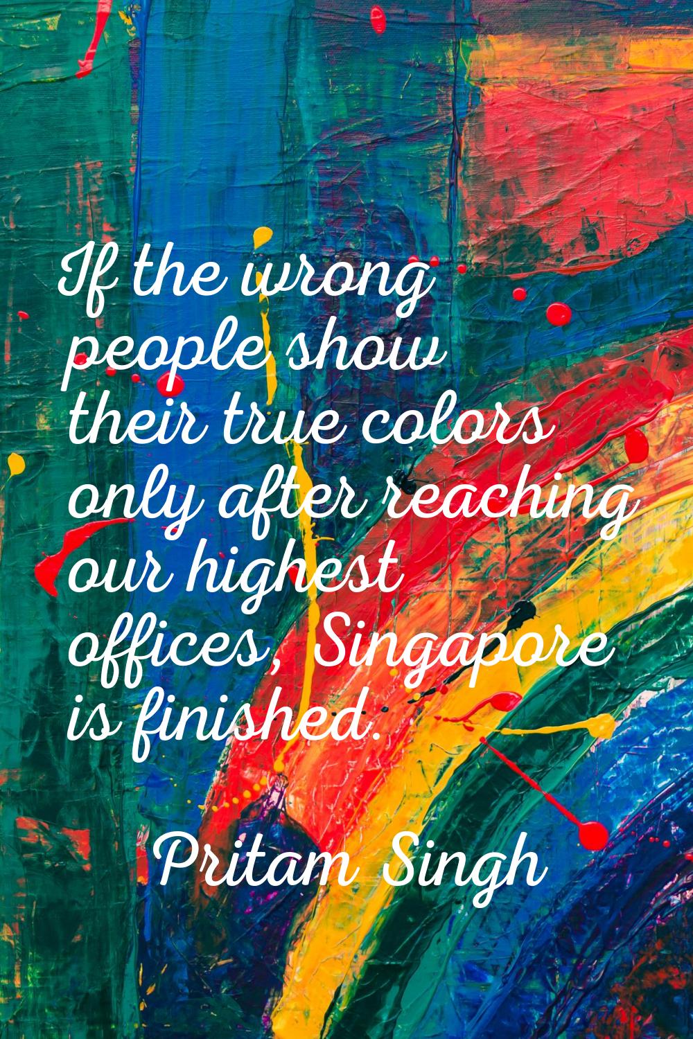 If the wrong people show their true colors only after reaching our highest offices, Singapore is fi