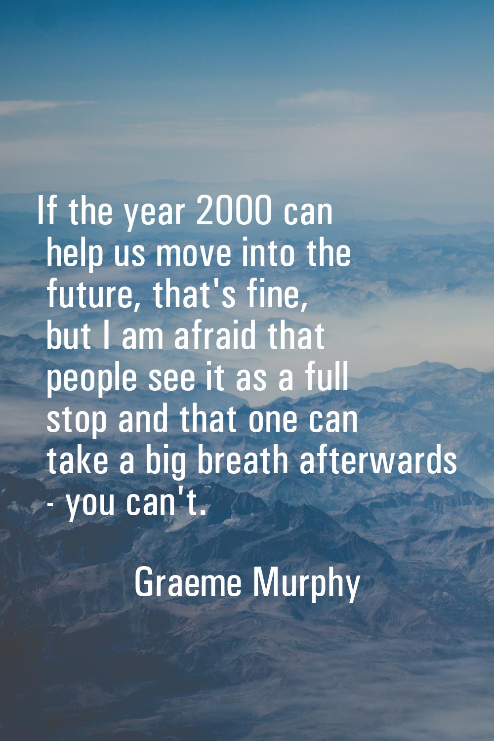 If the year 2000 can help us move into the future, that's fine, but I am afraid that people see it 