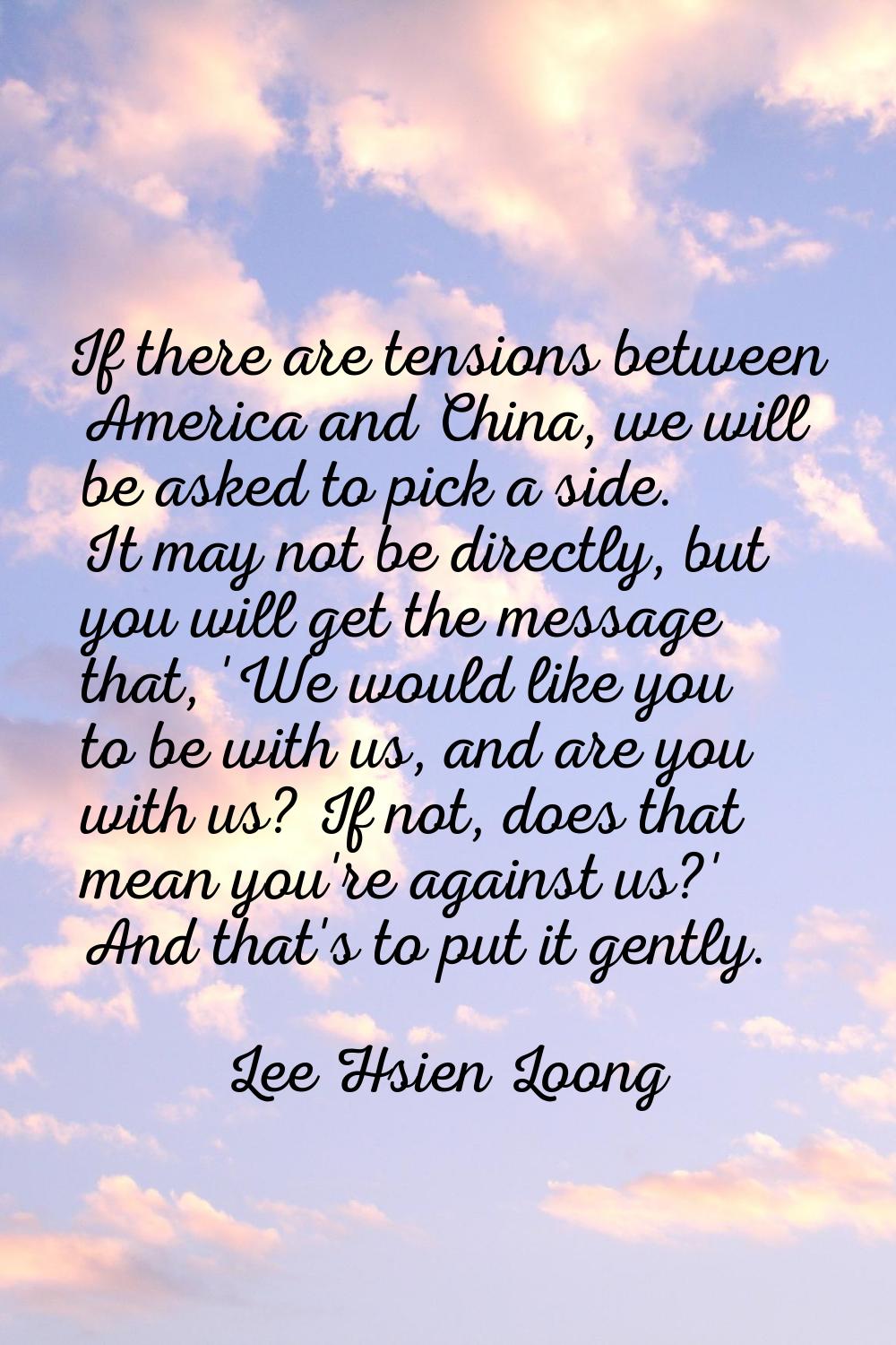 If there are tensions between America and China, we will be asked to pick a side. It may not be dir