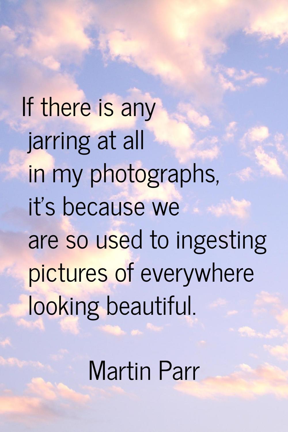 If there is any jarring at all in my photographs, it's because we are so used to ingesting pictures