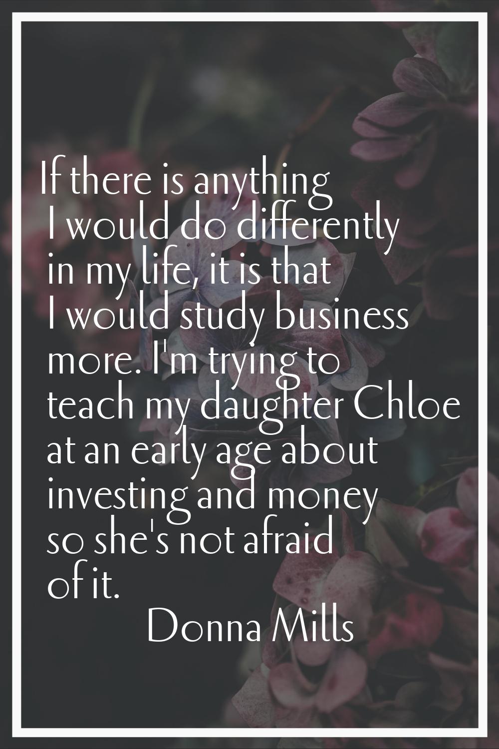 If there is anything I would do differently in my life, it is that I would study business more. I'm