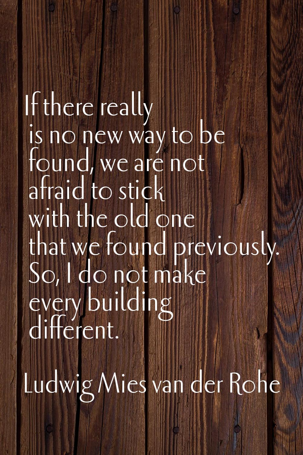 If there really is no new way to be found, we are not afraid to stick with the old one that we foun