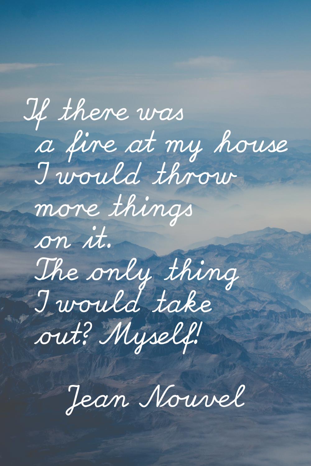If there was a fire at my house I would throw more things on it. The only thing I would take out? M