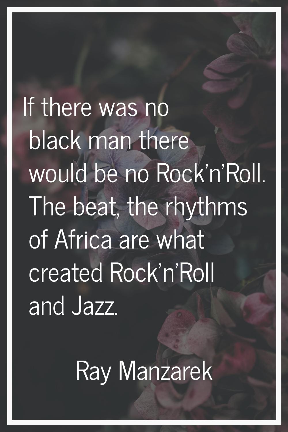 If there was no black man there would be no Rock'n'Roll. The beat, the rhythms of Africa are what c