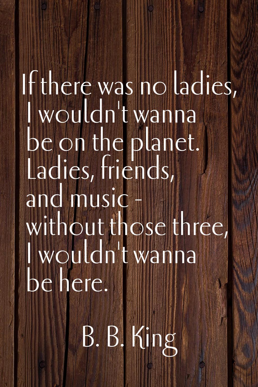 If there was no ladies, I wouldn't wanna be on the planet. Ladies, friends, and music - without tho