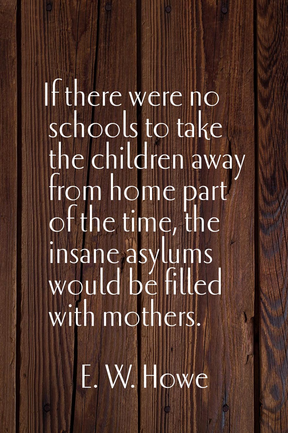 If there were no schools to take the children away from home part of the time, the insane asylums w