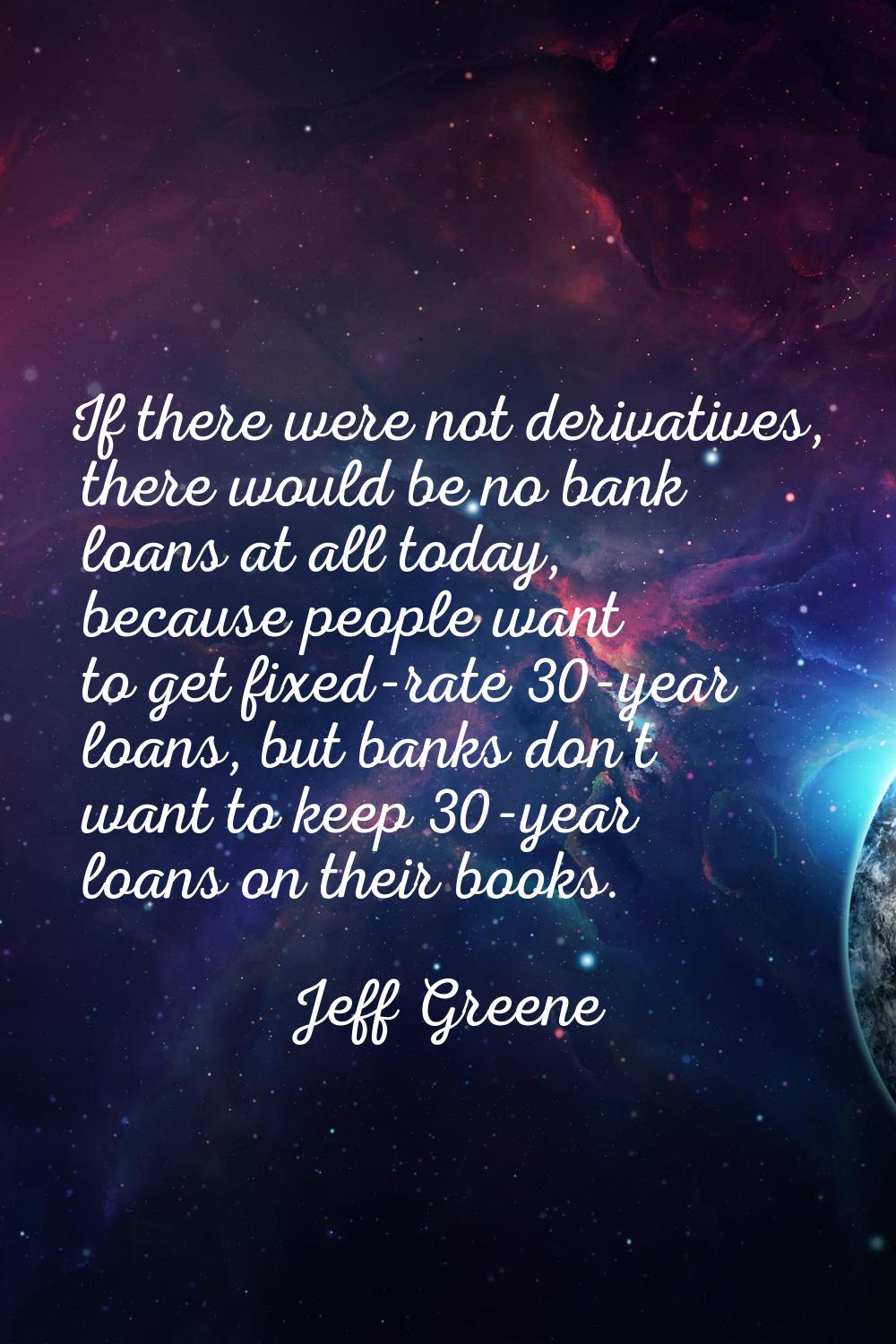 If there were not derivatives, there would be no bank loans at all today, because people want to ge