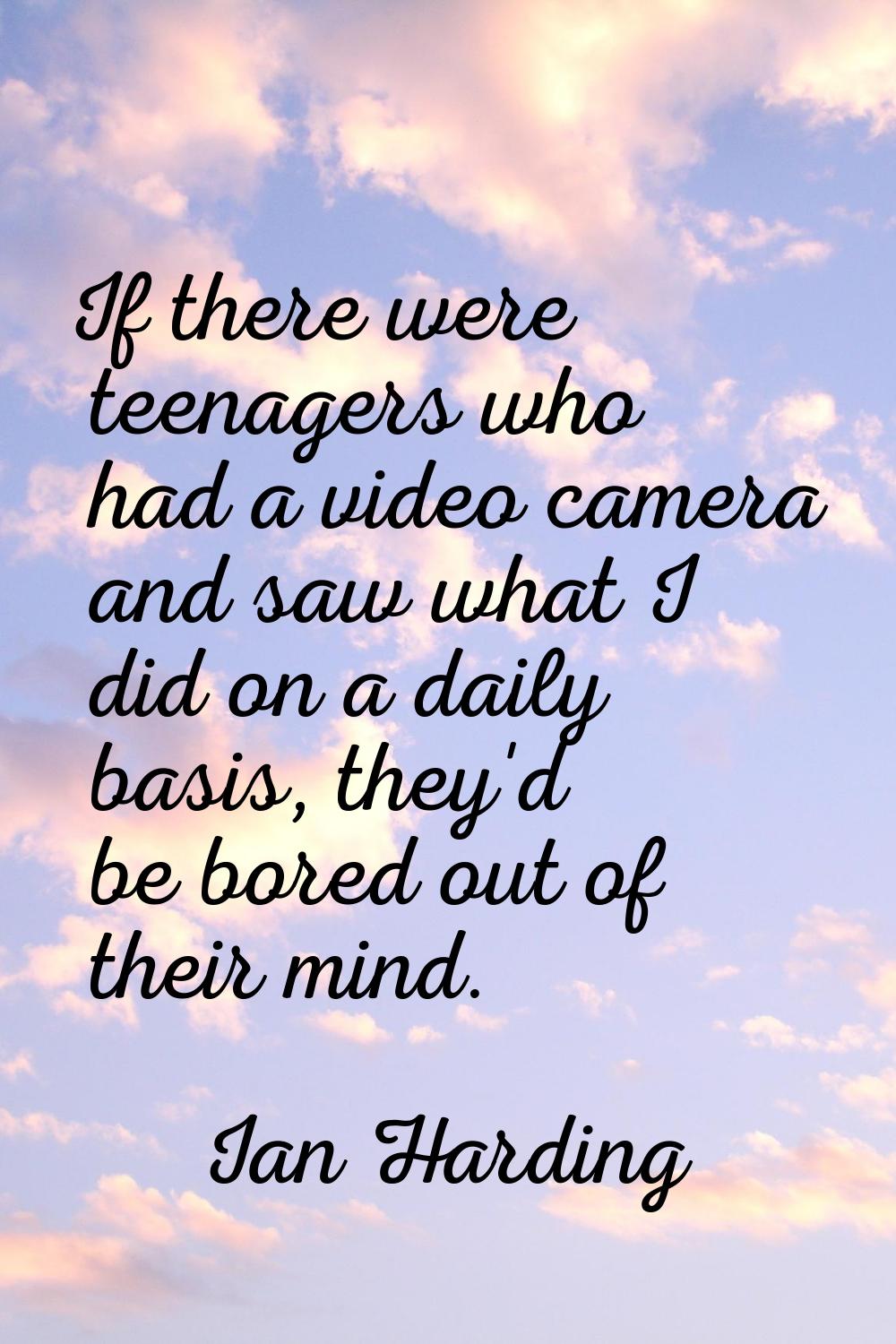 If there were teenagers who had a video camera and saw what I did on a daily basis, they'd be bored
