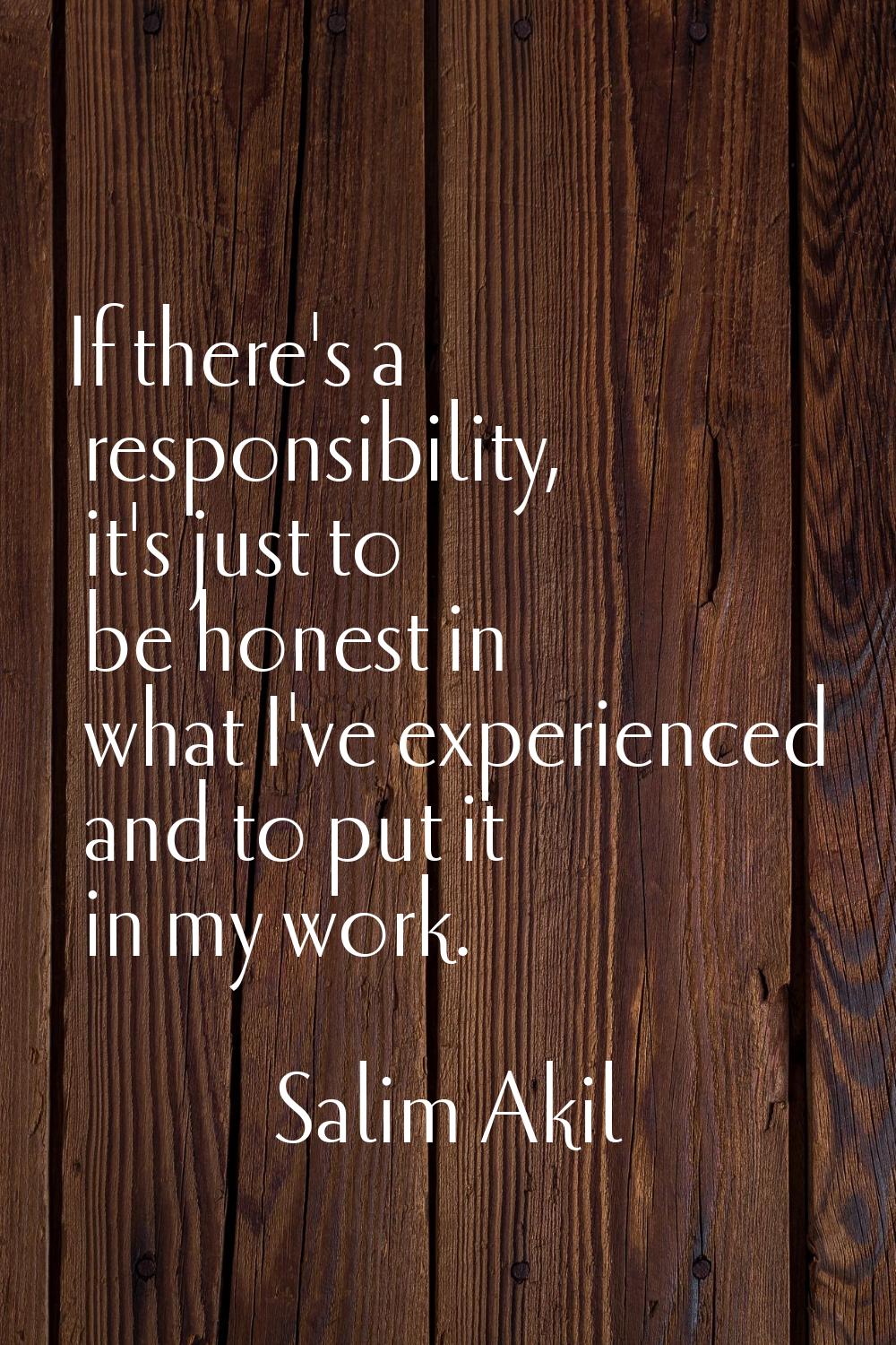 If there's a responsibility, it's just to be honest in what I've experienced and to put it in my wo