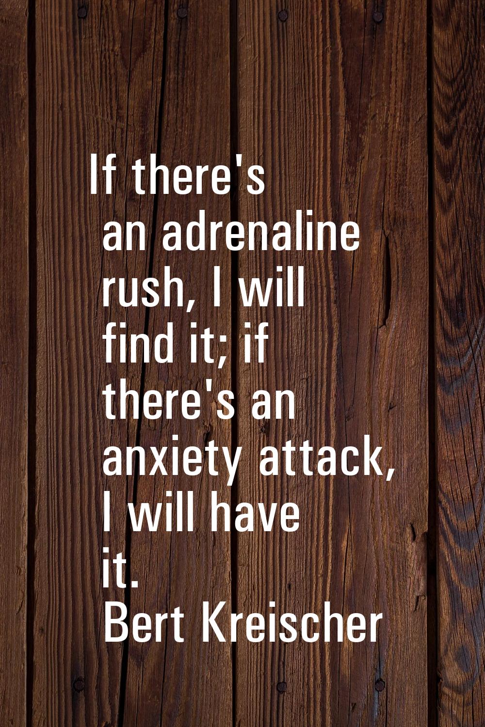If there's an adrenaline rush, I will find it; if there's an anxiety attack, I will have it.