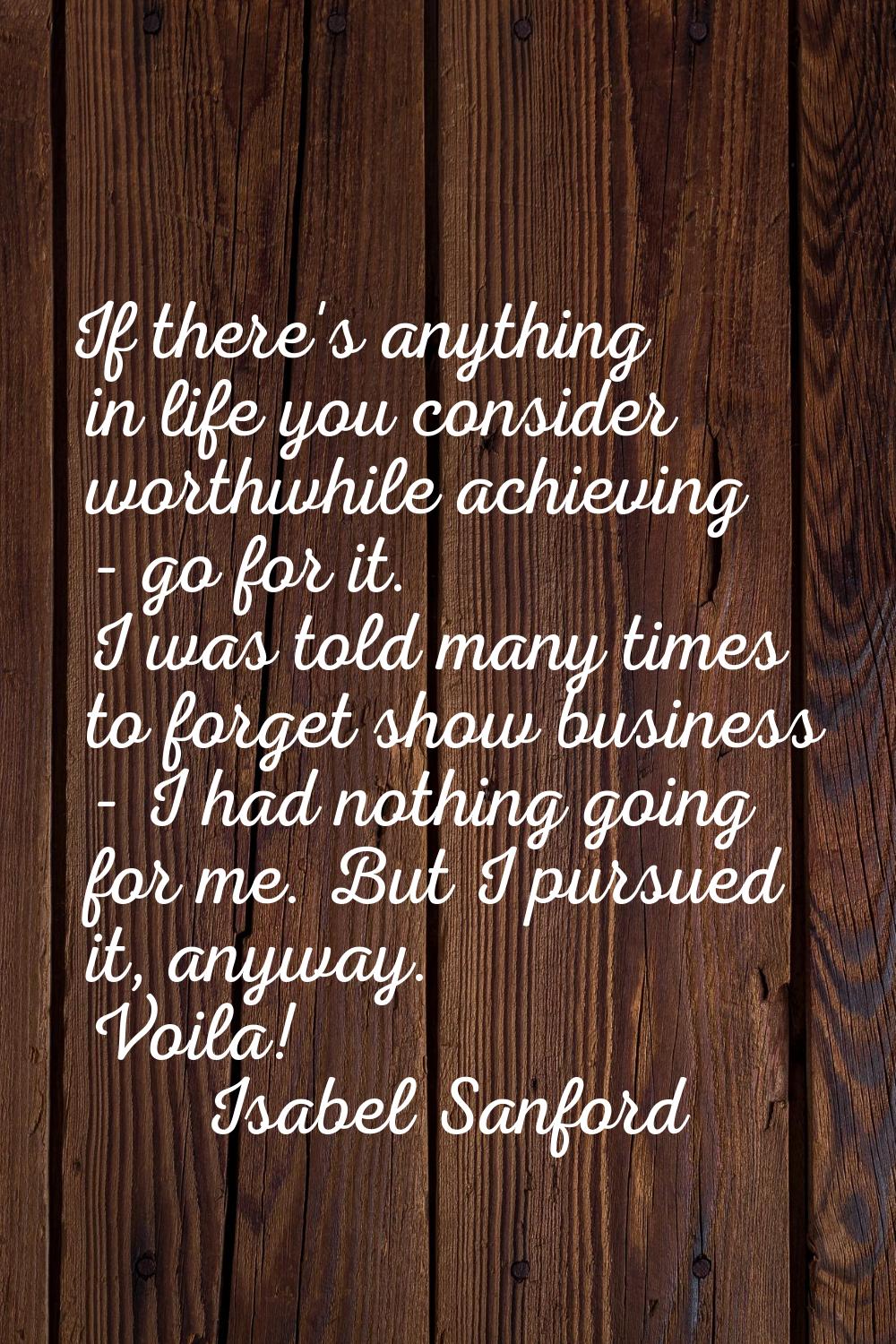 If there's anything in life you consider worthwhile achieving - go for it. I was told many times to