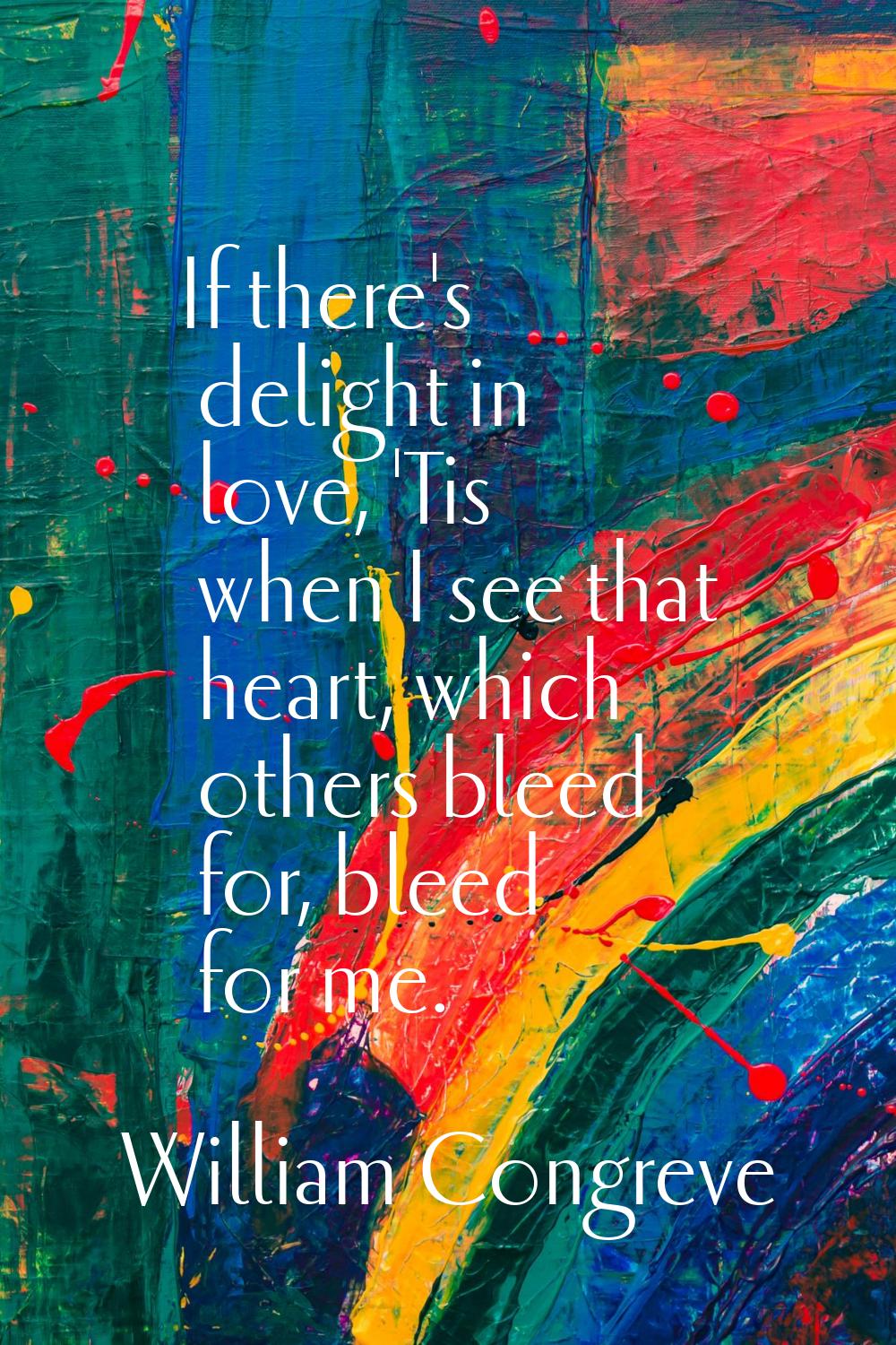 If there's delight in love, 'Tis when I see that heart, which others bleed for, bleed for me.