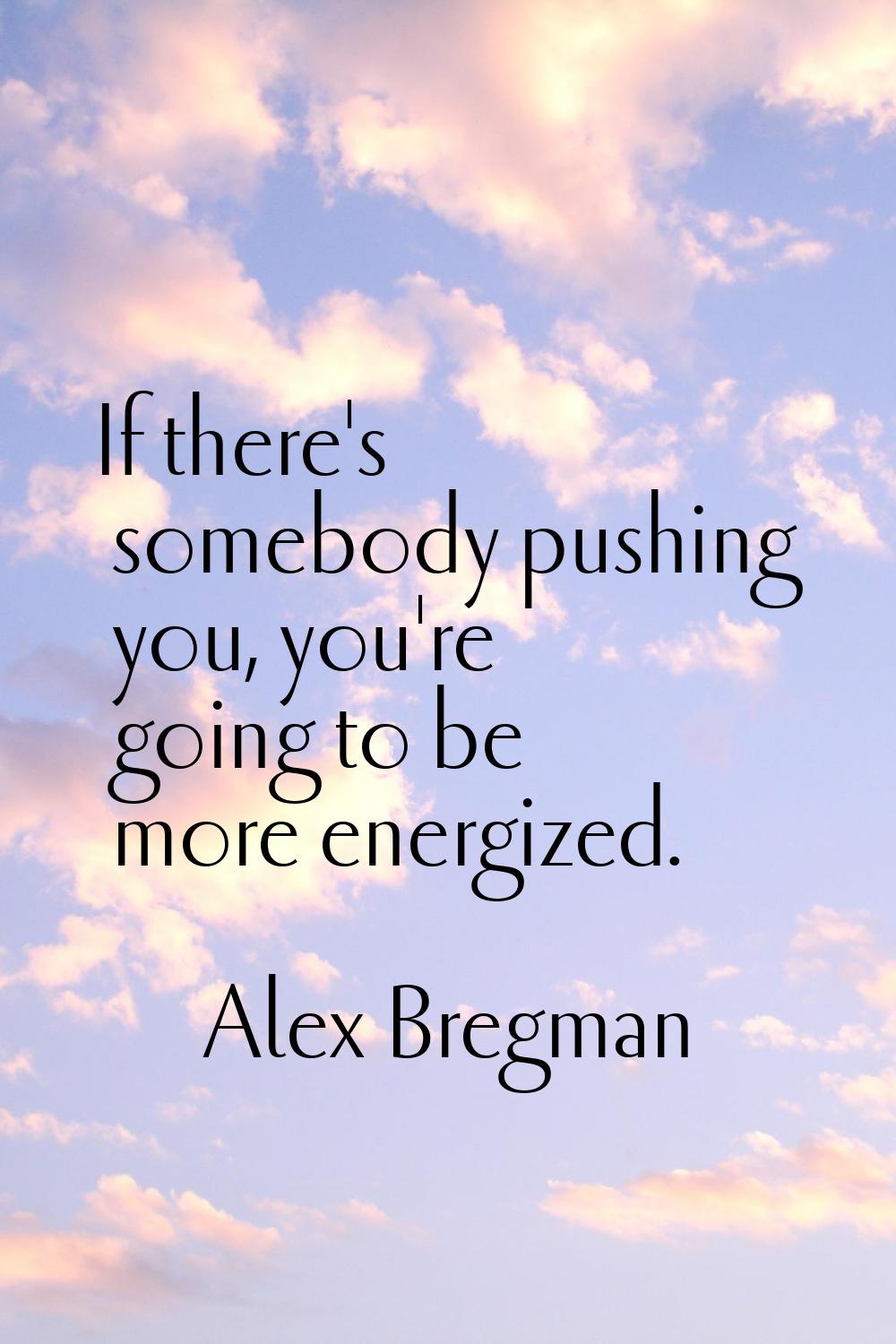 If there's somebody pushing you, you're going to be more energized.