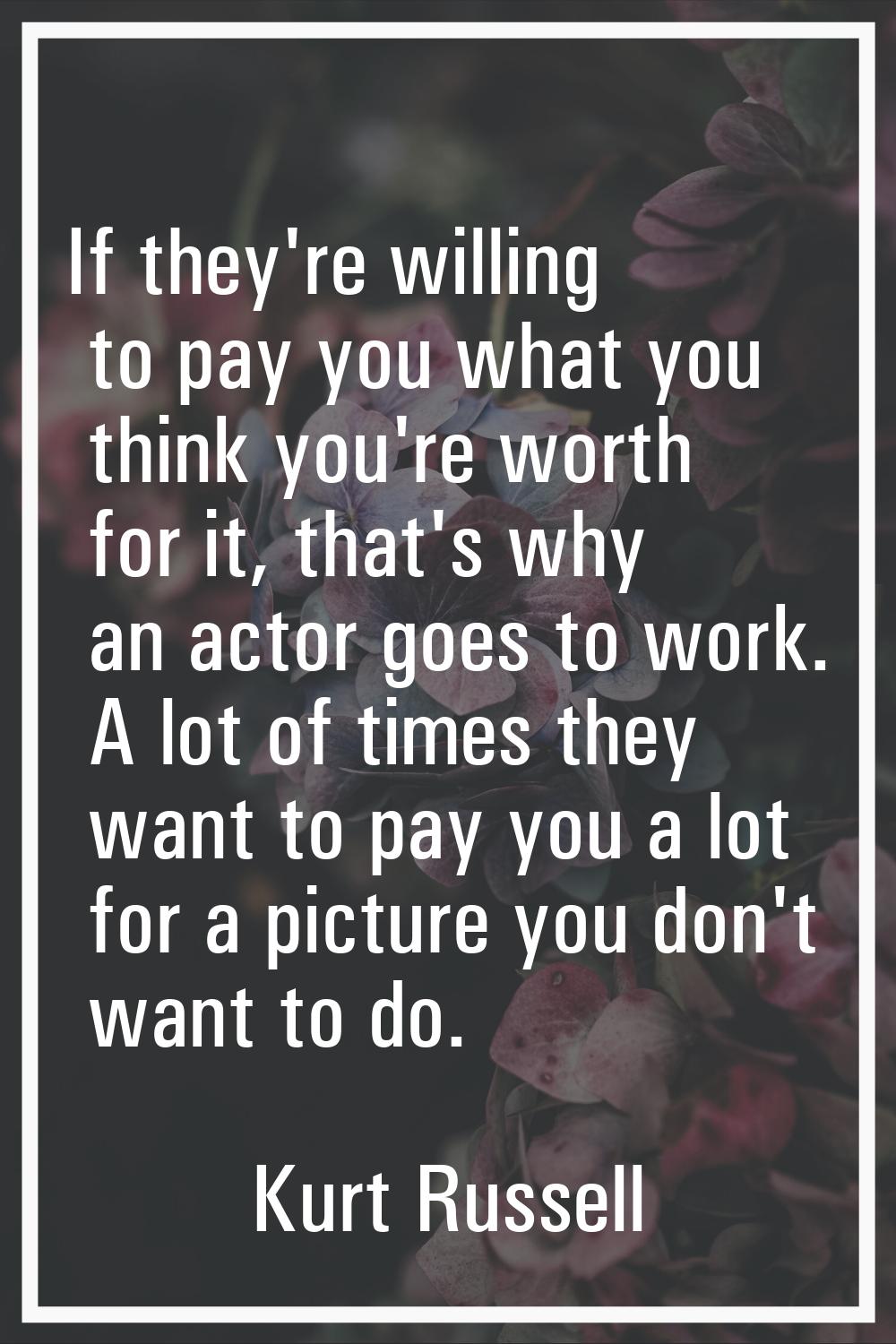 If they're willing to pay you what you think you're worth for it, that's why an actor goes to work.