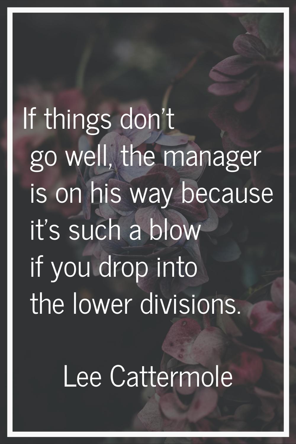 If things don't go well, the manager is on his way because it's such a blow if you drop into the lo