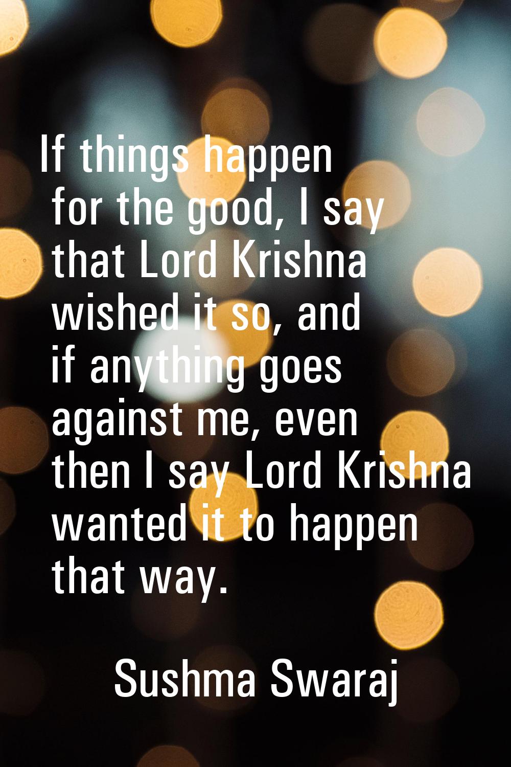 If things happen for the good, I say that Lord Krishna wished it so, and if anything goes against m