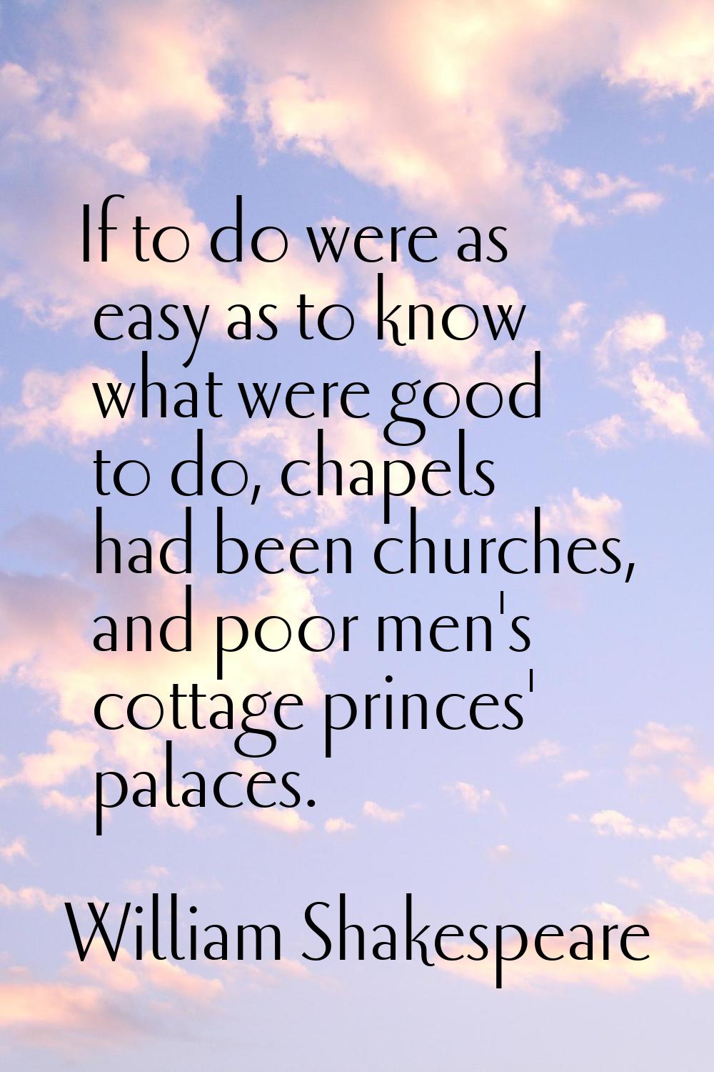 If to do were as easy as to know what were good to do, chapels had been churches, and poor men's co