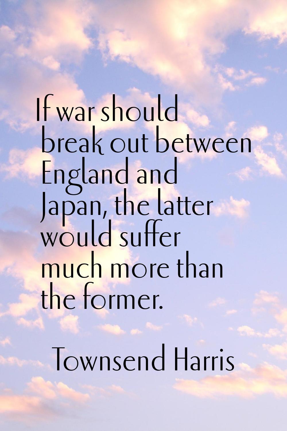 If war should break out between England and Japan, the latter would suffer much more than the forme