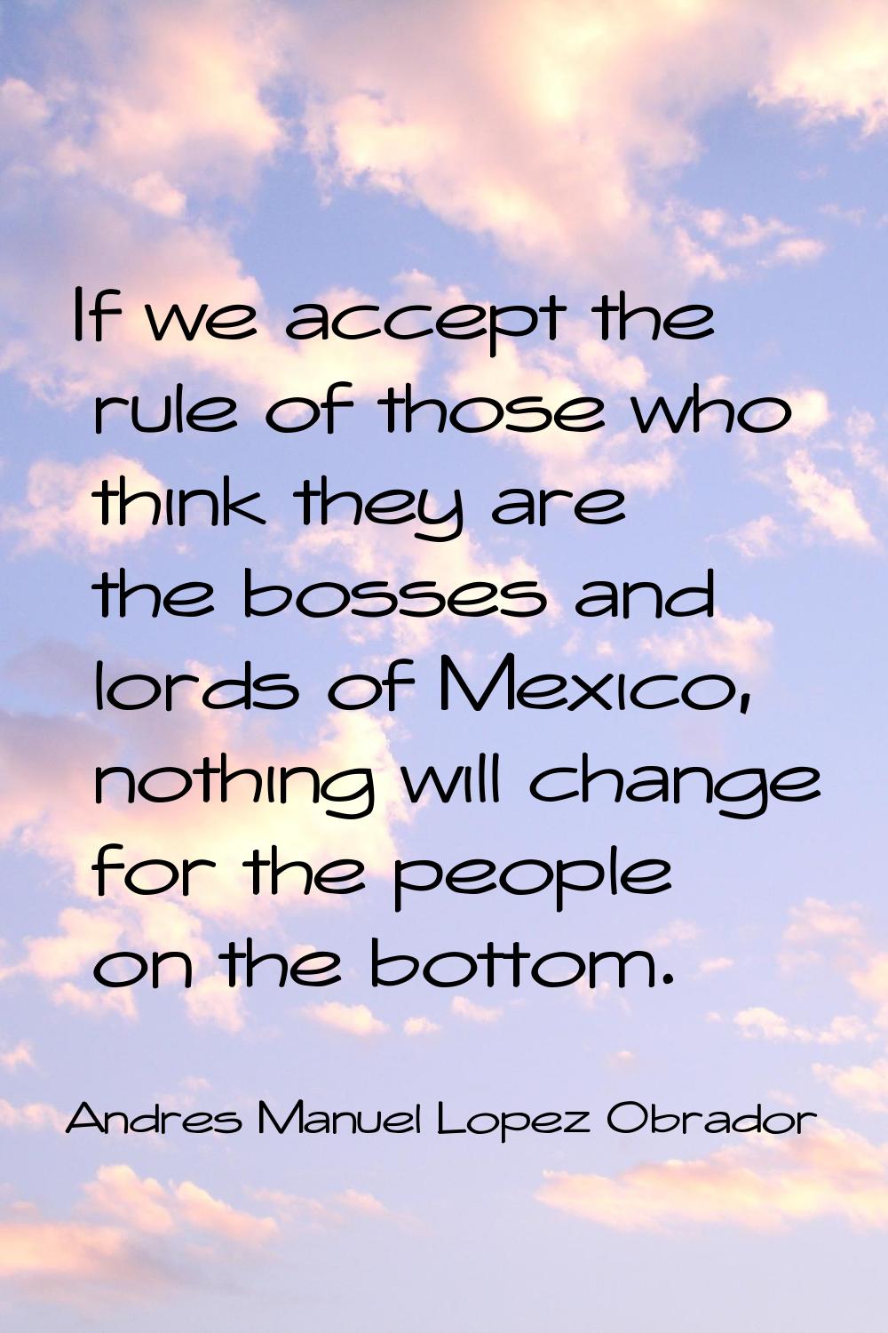 If we accept the rule of those who think they are the bosses and lords of Mexico, nothing will chan