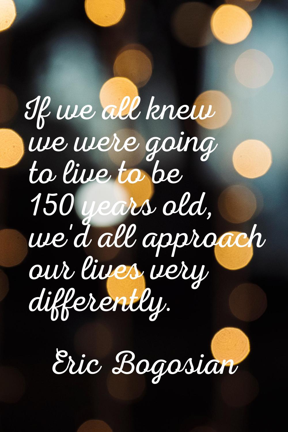 If we all knew we were going to live to be 150 years old, we'd all approach our lives very differen