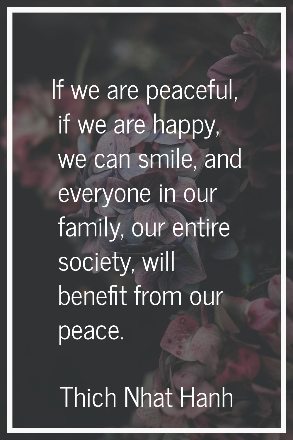 If we are peaceful, if we are happy, we can smile, and everyone in our family, our entire society, 