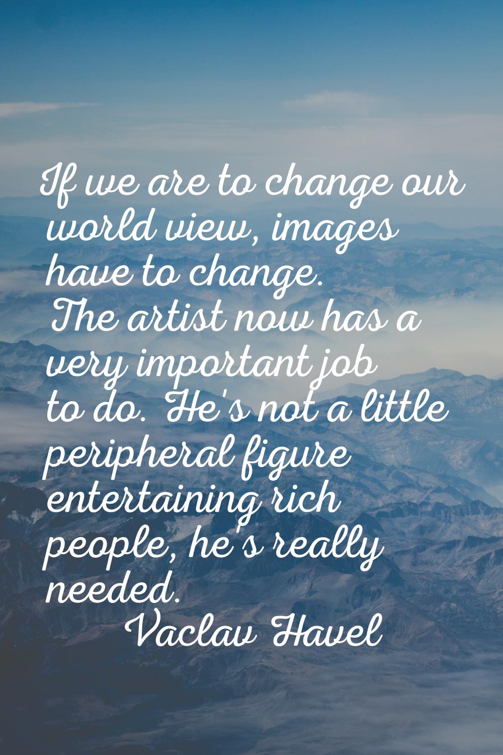 If we are to change our world view, images have to change. The artist now has a very important job 