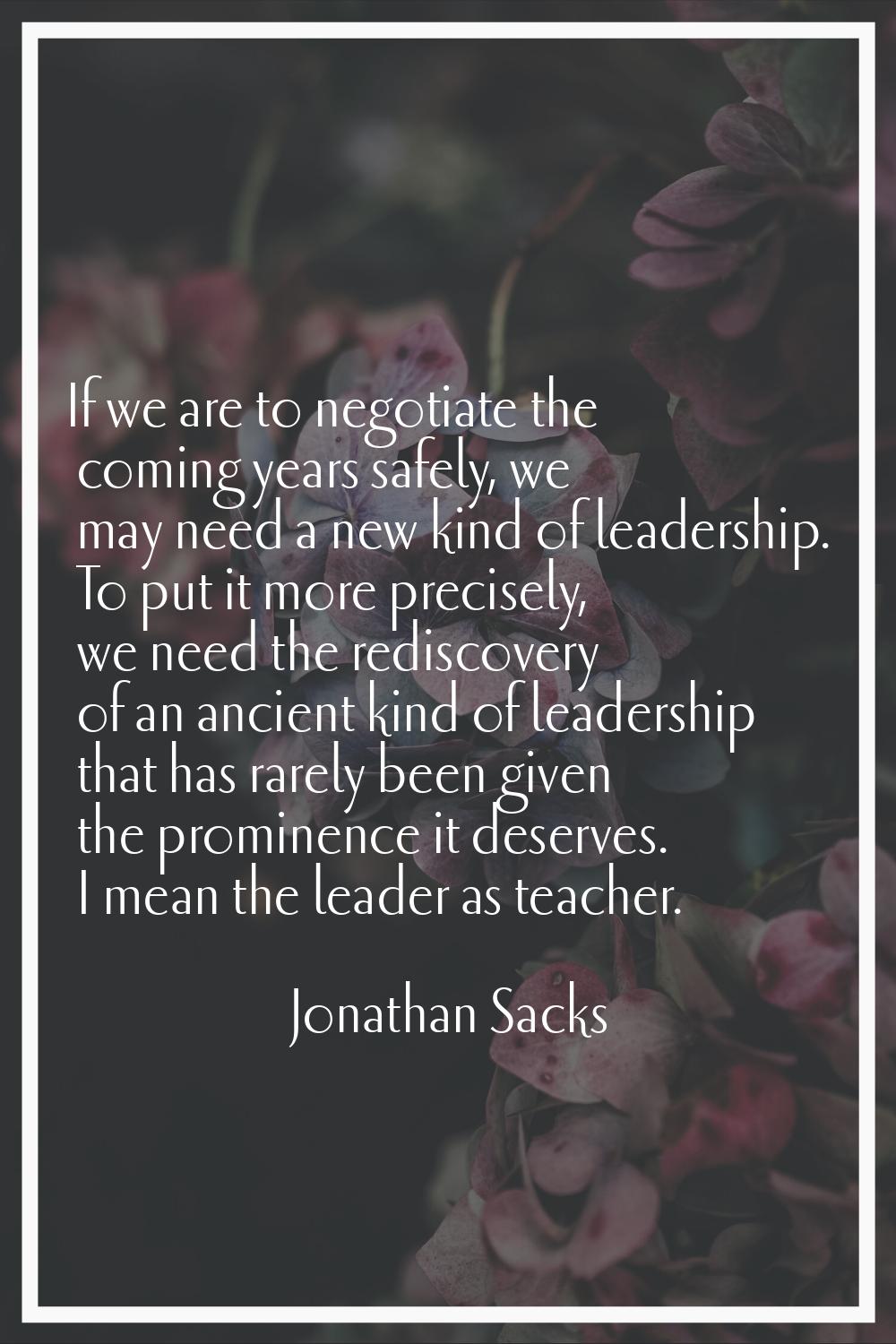 If we are to negotiate the coming years safely, we may need a new kind of leadership. To put it mor
