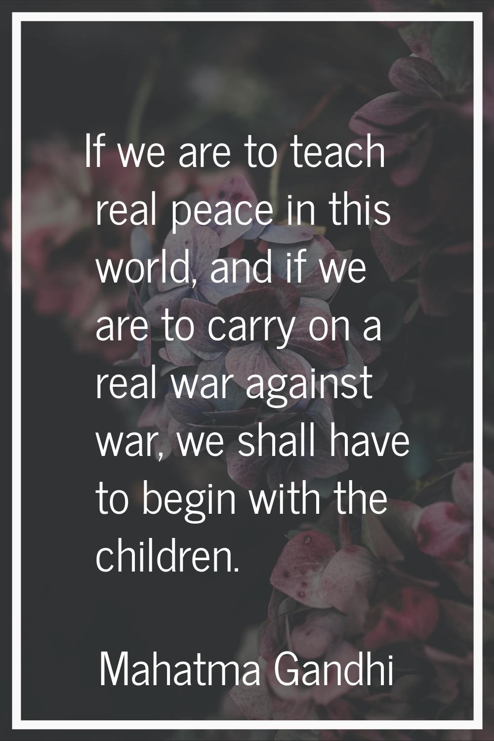 If we are to teach real peace in this world, and if we are to carry on a real war against war, we s