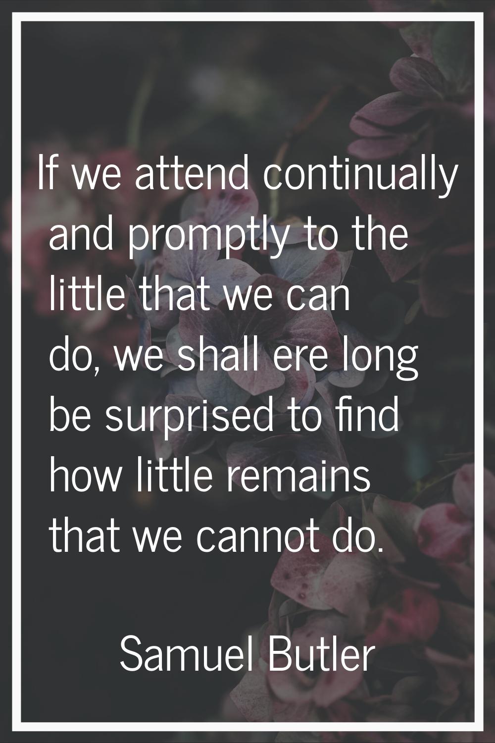 If we attend continually and promptly to the little that we can do, we shall ere long be surprised 