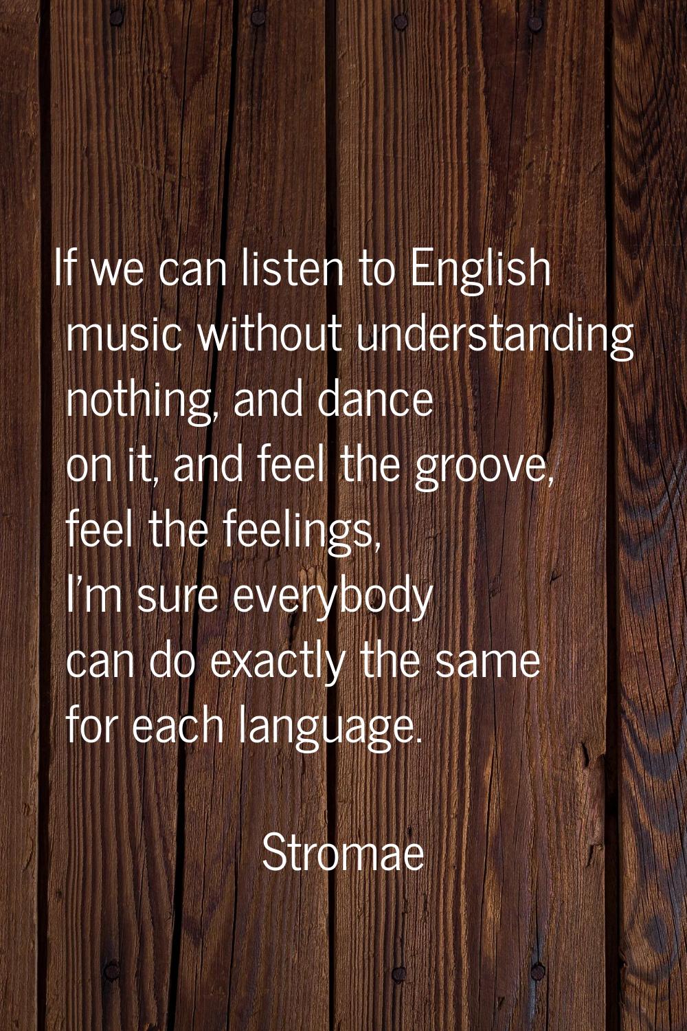 If we can listen to English music without understanding nothing, and dance on it, and feel the groo