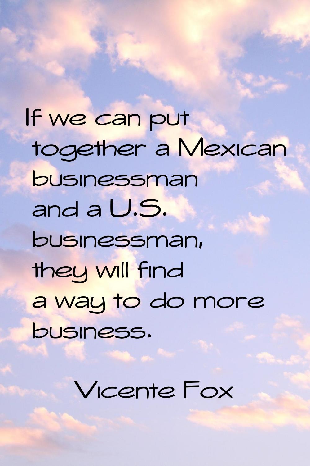 If we can put together a Mexican businessman and a U.S. businessman, they will find a way to do mor