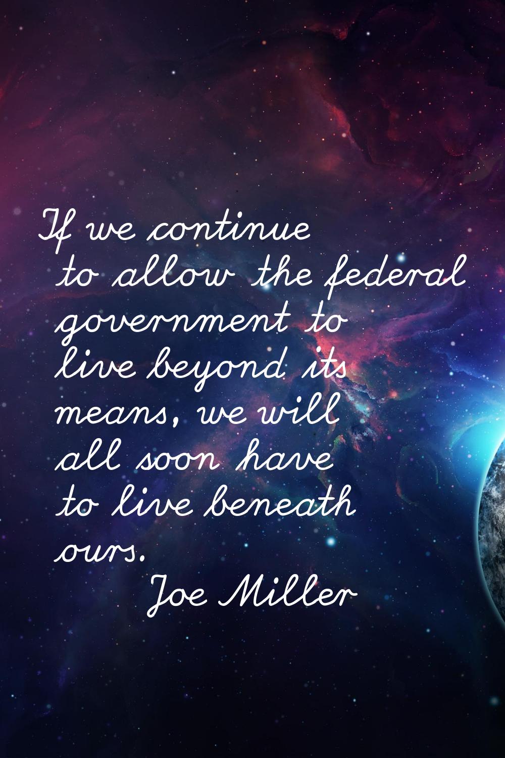 If we continue to allow the federal government to live beyond its means, we will all soon have to l