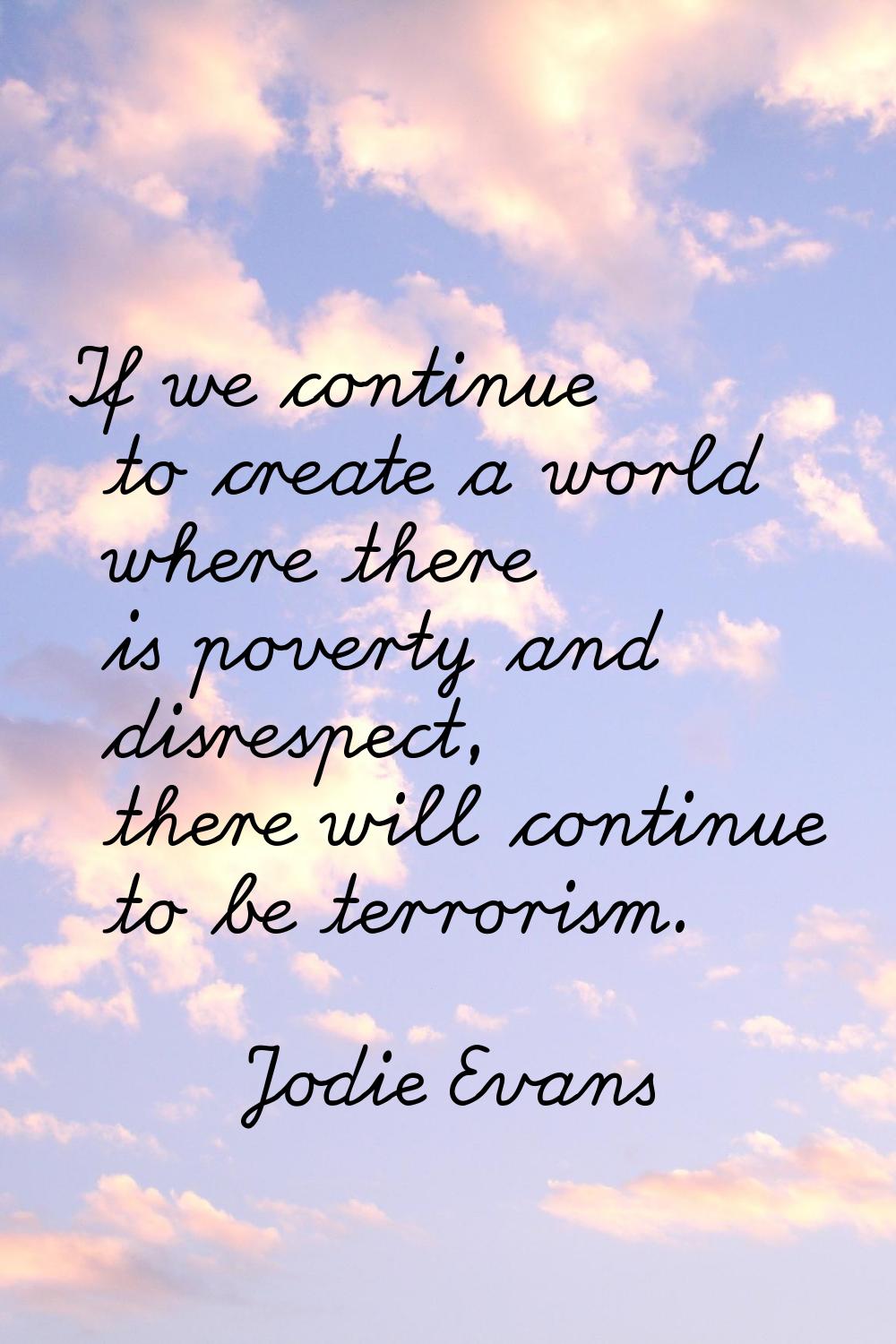 If we continue to create a world where there is poverty and disrespect, there will continue to be t