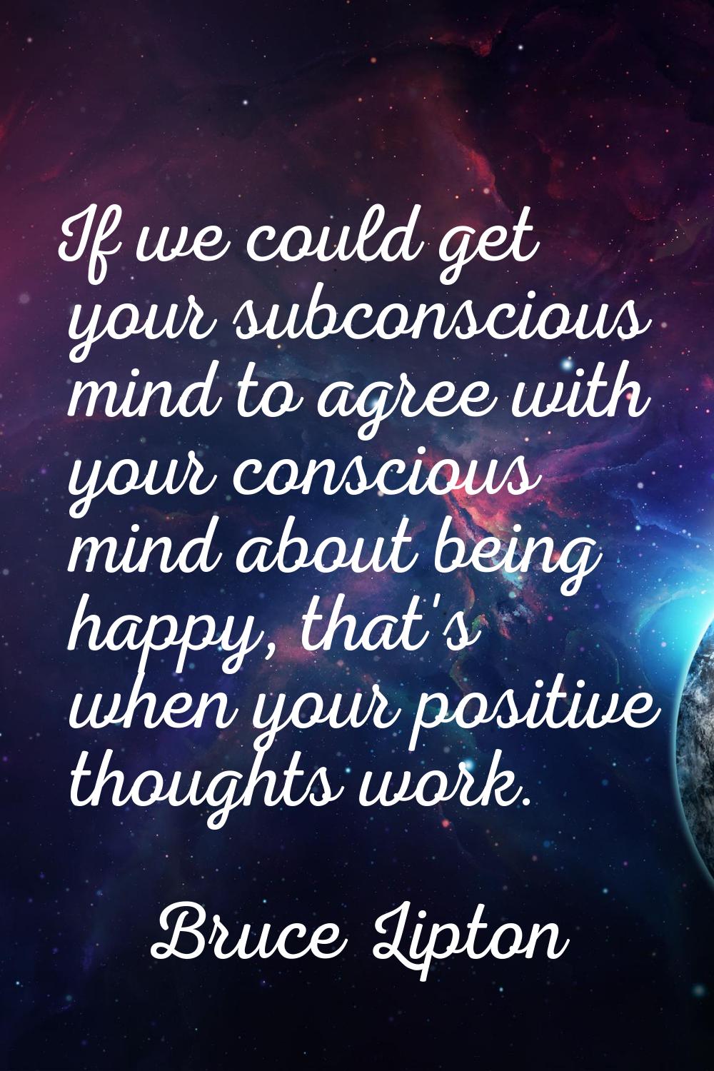 If we could get your subconscious mind to agree with your conscious mind about being happy, that's 