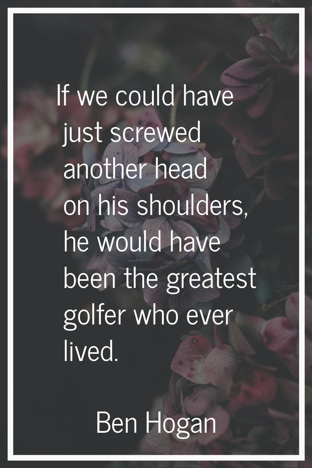 If we could have just screwed another head on his shoulders, he would have been the greatest golfer