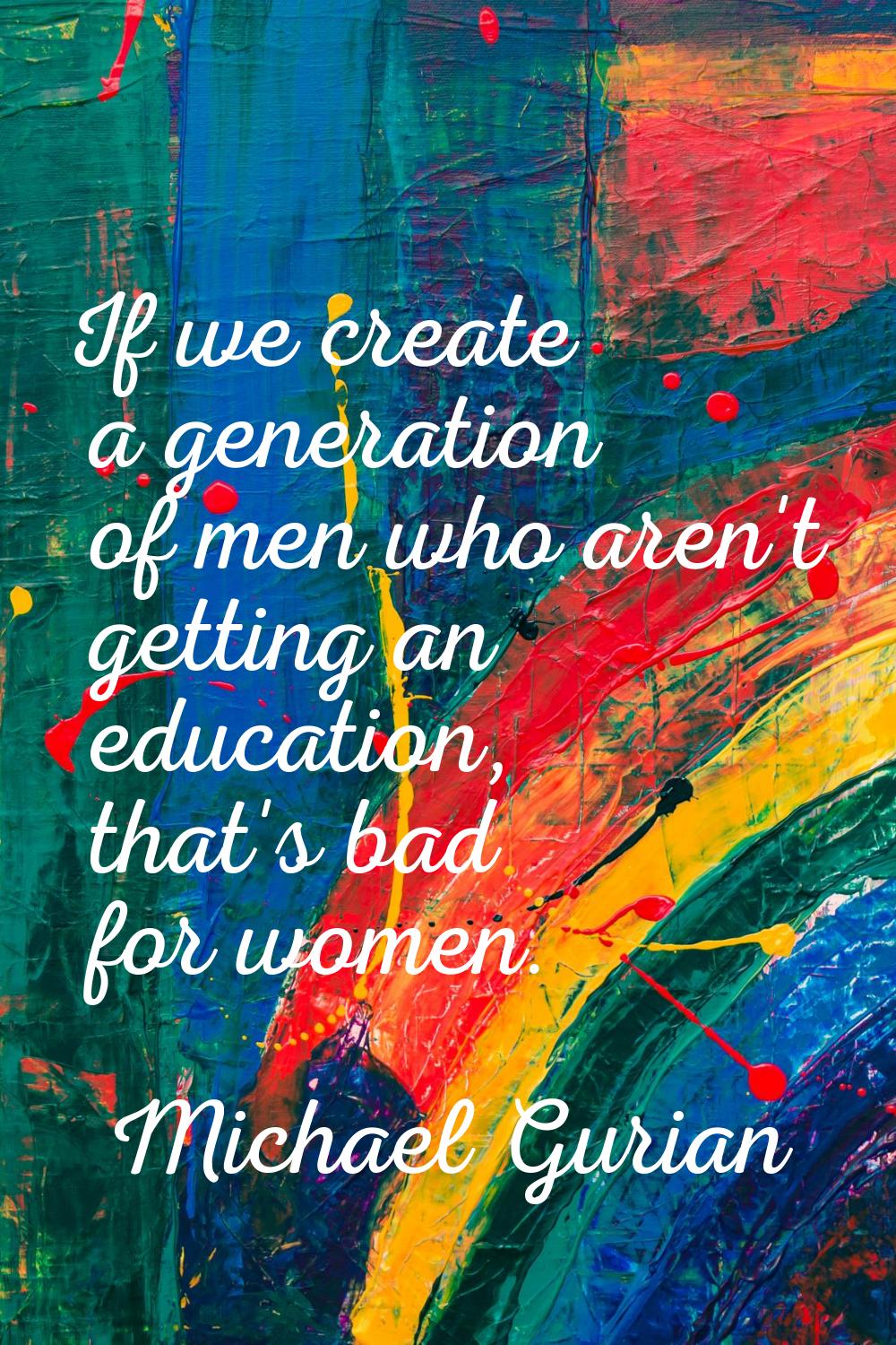 If we create a generation of men who aren't getting an education, that's bad for women.