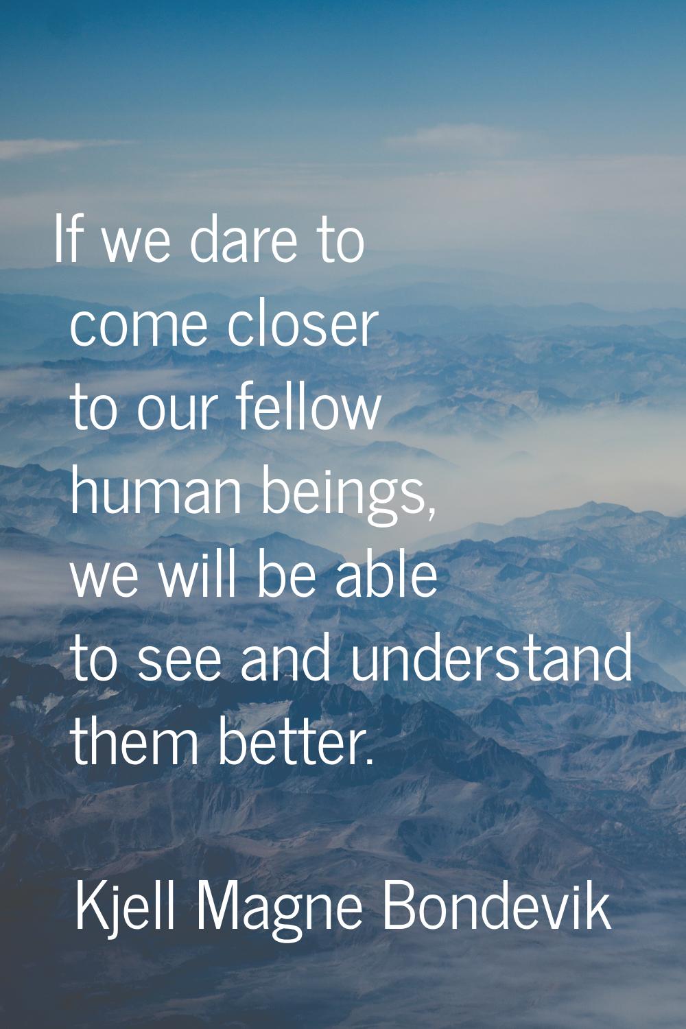 If we dare to come closer to our fellow human beings, we will be able to see and understand them be