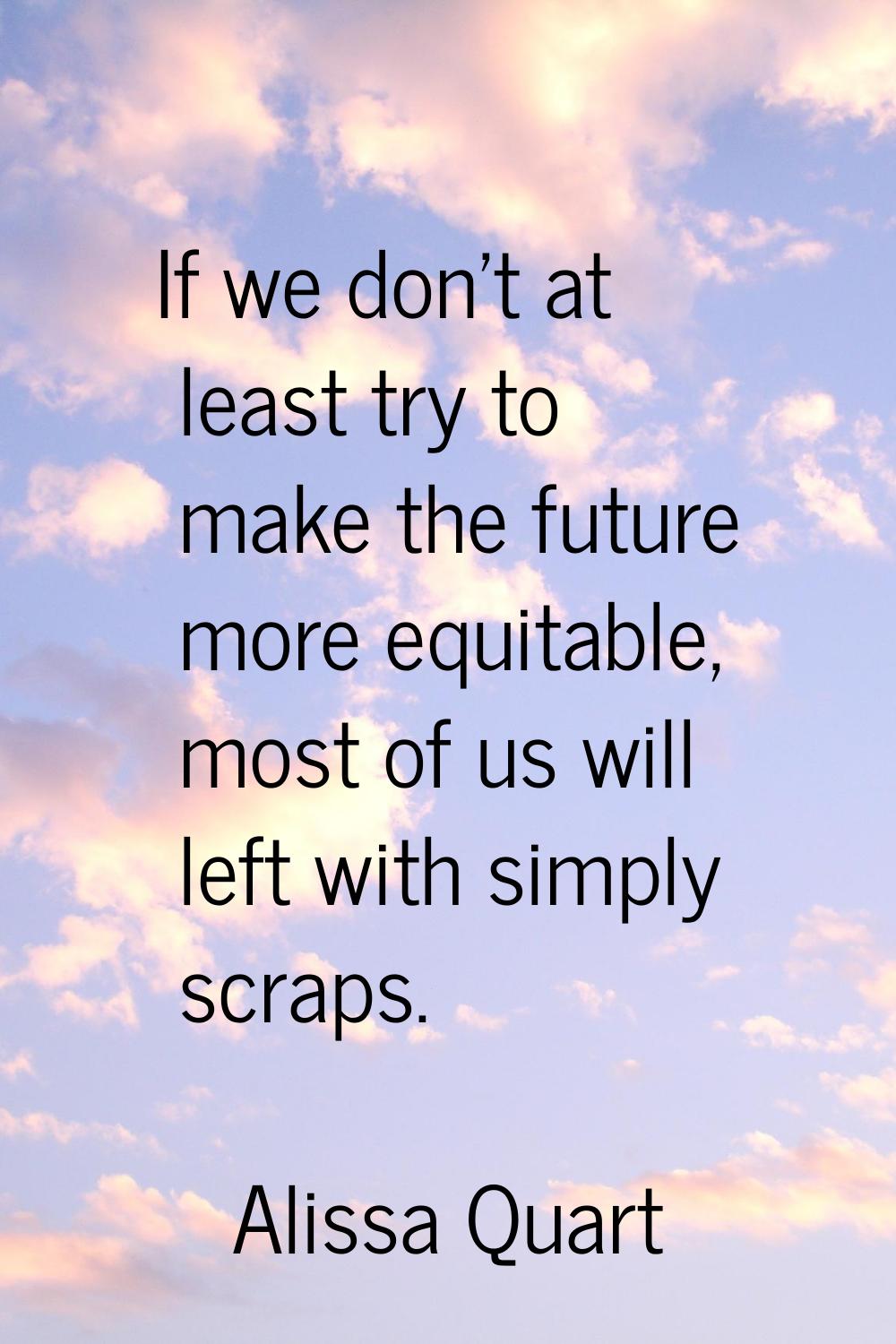 If we don't at least try to make the future more equitable, most of us will left with simply scraps