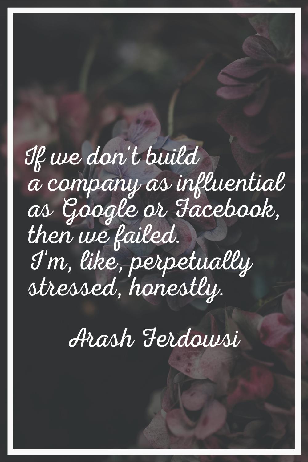 If we don't build a company as influential as Google or Facebook, then we failed. I'm, like, perpet