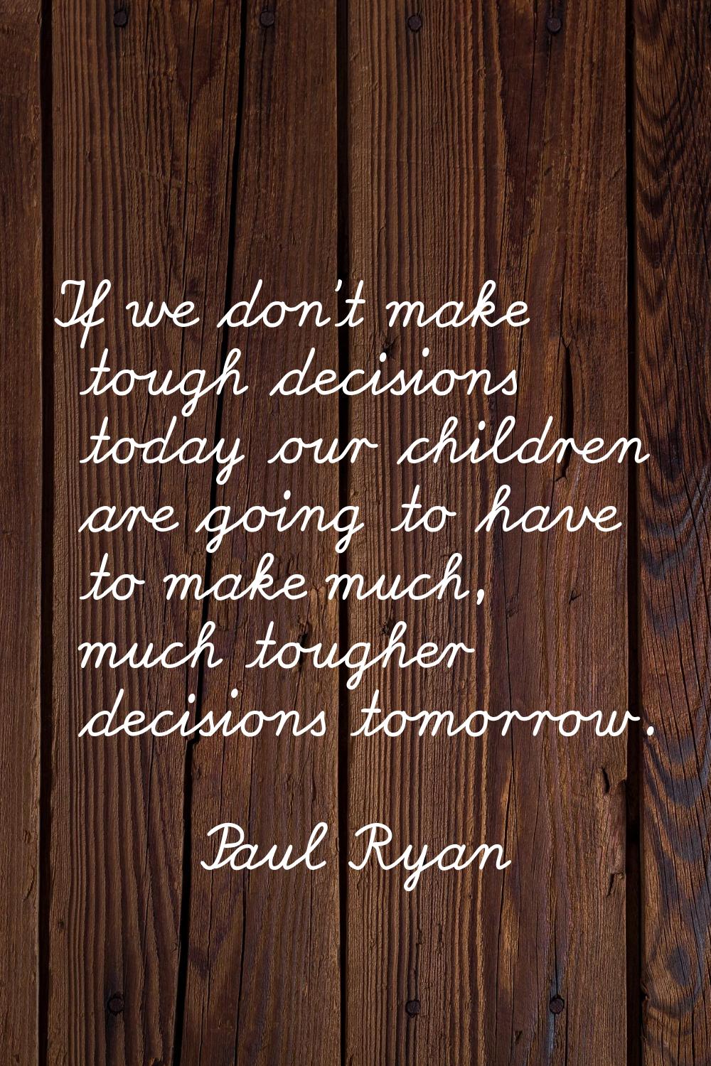 If we don't make tough decisions today our children are going to have to make much, much tougher de