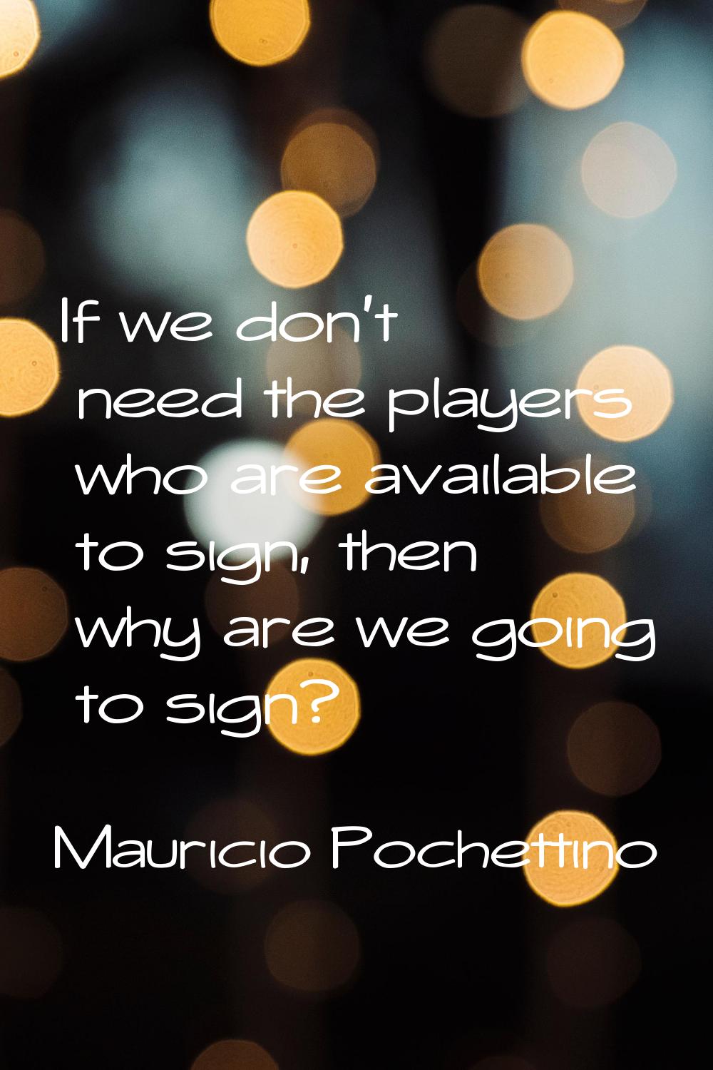 If we don't need the players who are available to sign, then why are we going to sign?