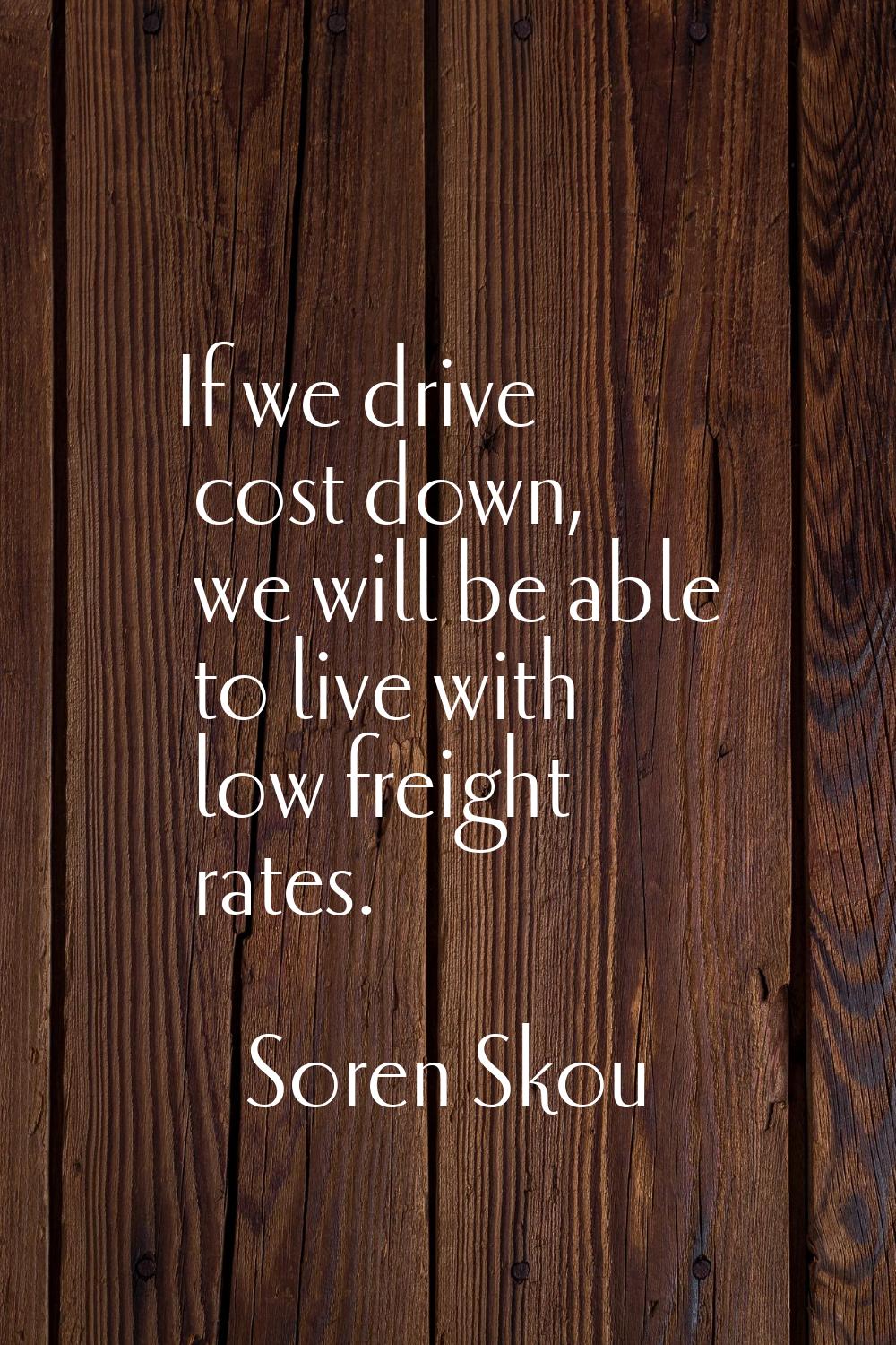 If we drive cost down, we will be able to live with low freight rates.