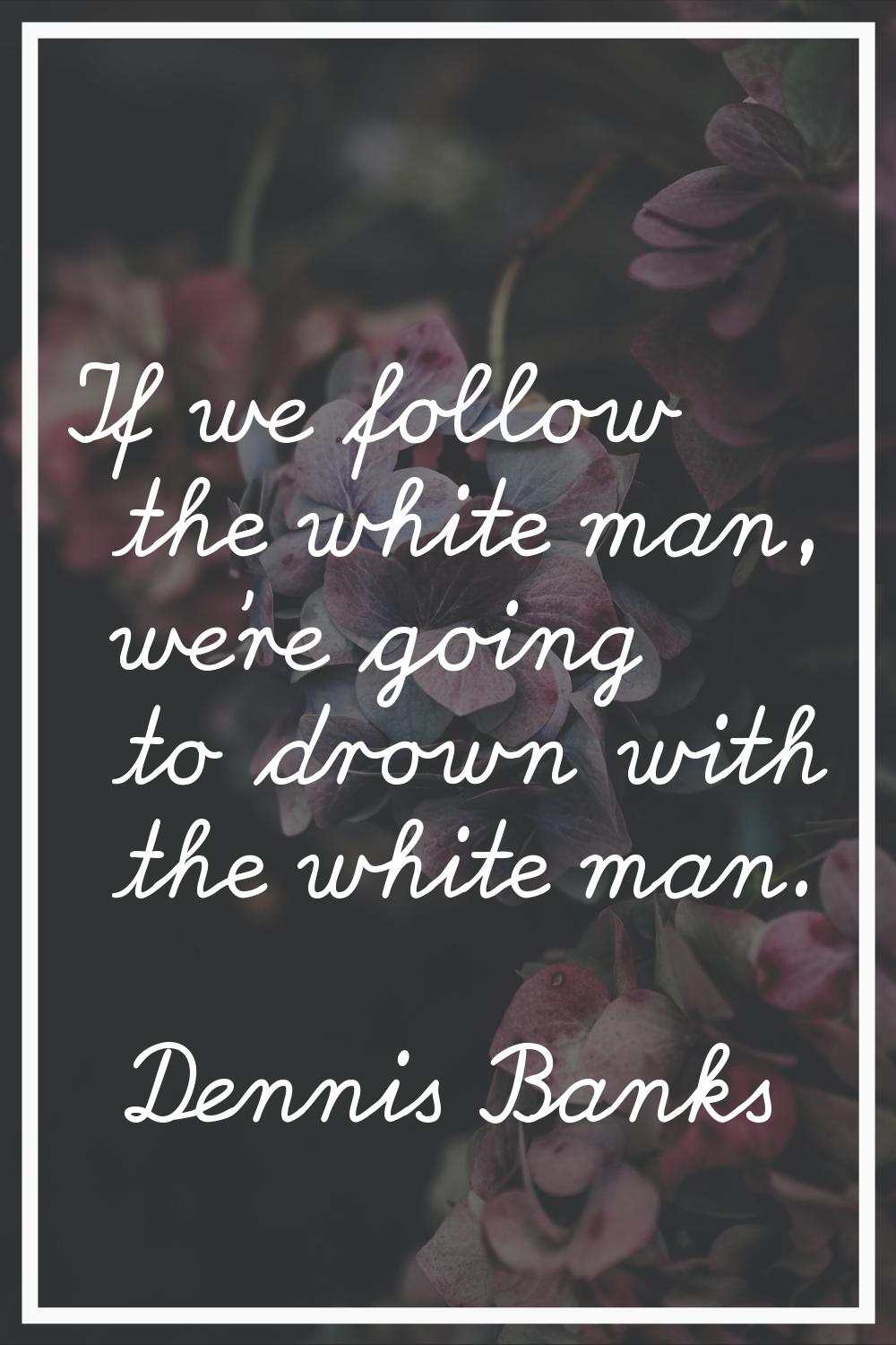 If we follow the white man, we're going to drown with the white man.