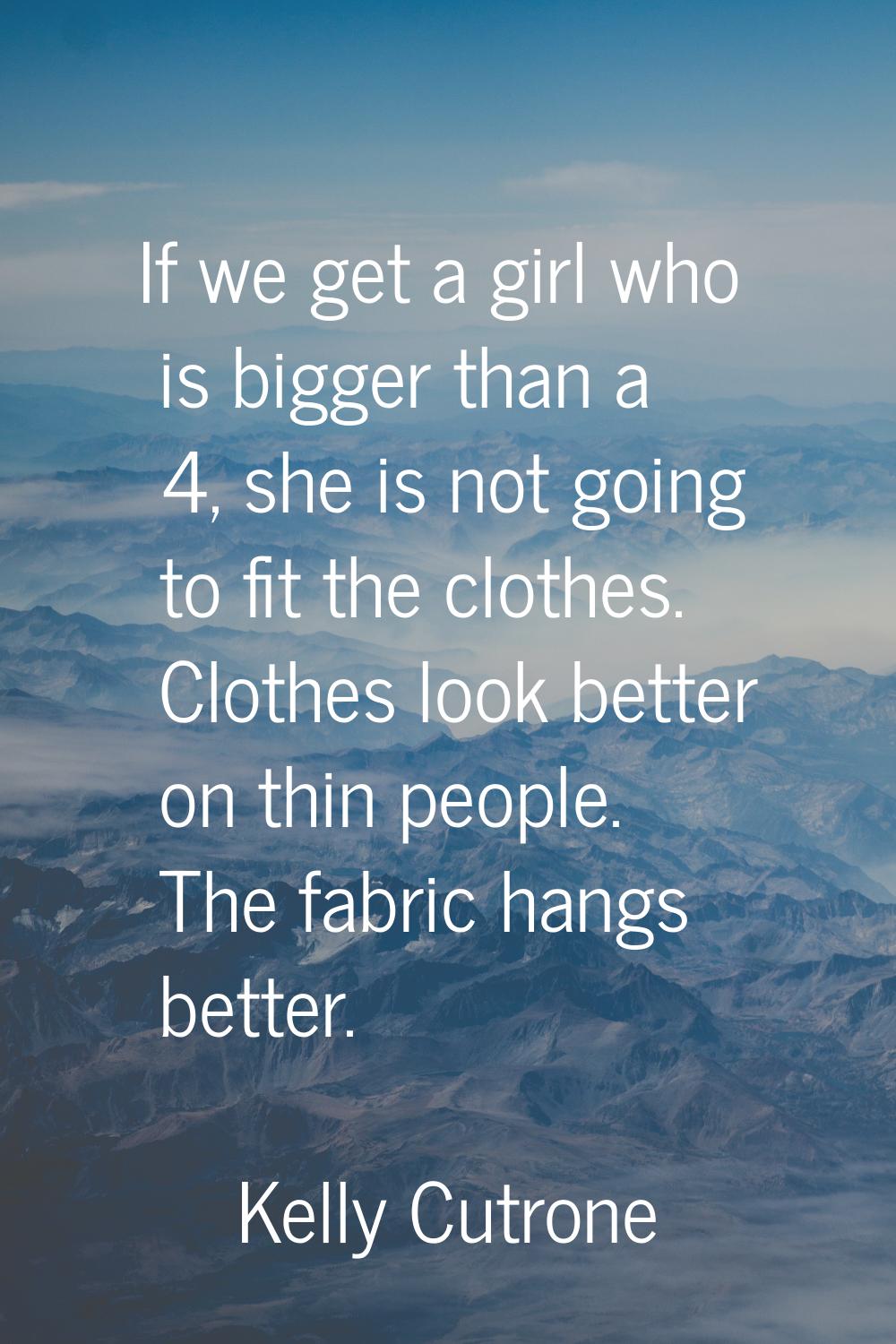If we get a girl who is bigger than a 4, she is not going to fit the clothes. Clothes look better o