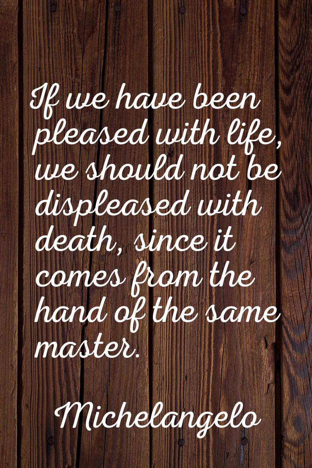 If we have been pleased with life, we should not be displeased with death, since it comes from the 